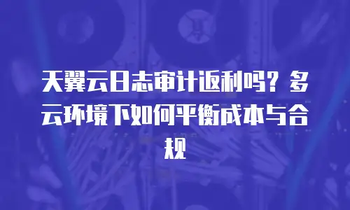 天翼云日志审计返利吗？多云环境下如何平衡成本与合规