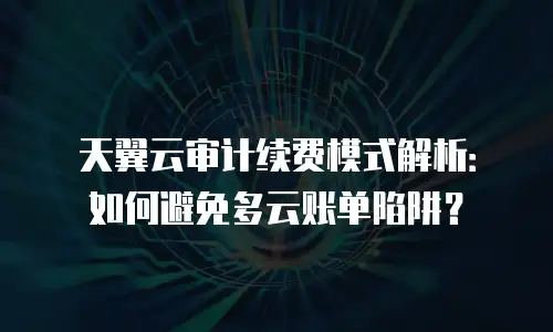 天翼云审计续费模式解析：如何避免多云账单陷阱？