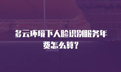 多云环境下人脸识别服务年费怎么算？