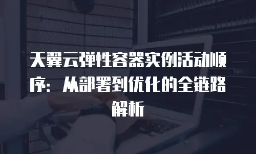 天翼云弹性容器实例活动顺序：从部署到优化的全链路解析