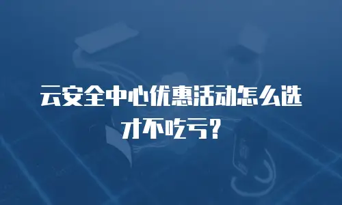 云安全中心优惠活动怎么选才不吃亏？