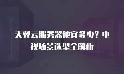 天翼云服务器便宜多少？电视场景选型全解析