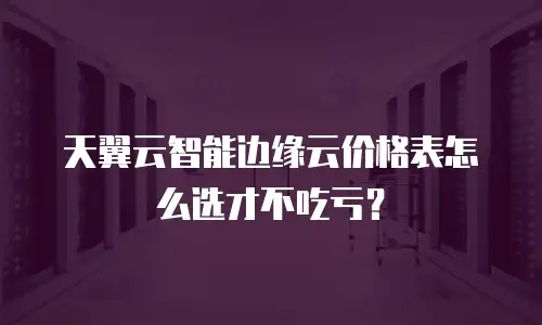 天翼云智能边缘云价格表怎么选才不吃亏？