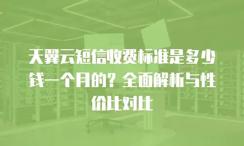 天翼云短信收费标准是多少钱一个月的？全面解析与性价比对比