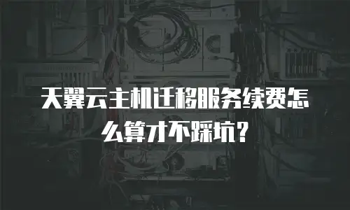天翼云主机迁移服务续费怎么算才不踩坑？