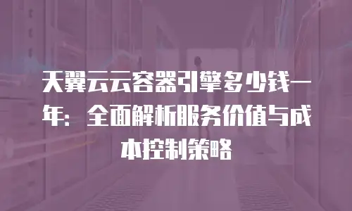 天翼云云容器引擎多少钱一年：全面解析服务价值与成本控制策略
