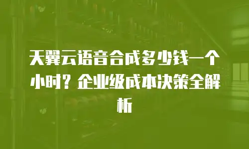 天翼云语音合成多少钱一个小时？企业级成本决策全解析