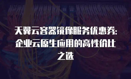 天翼云容器镜像服务优惠券：企业云原生应用的高性价比之选