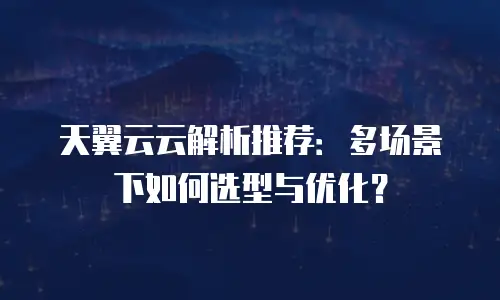 天翼云云解析推荐：多场景下如何选型与优化？