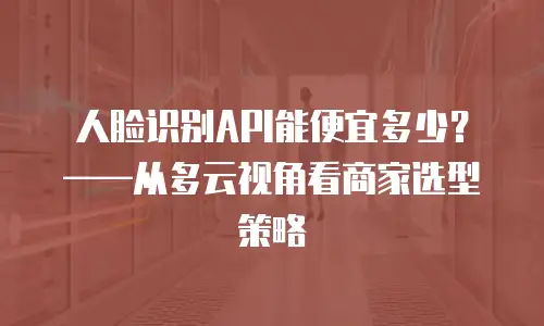 人脸识别API能便宜多少？——从多云视角看商家选型策略