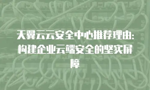 天翼云云安全中心推荐理由：构建企业云端安全的坚实屏障