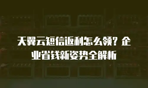 天翼云短信返利怎么领？企业省钱新姿势全解析
