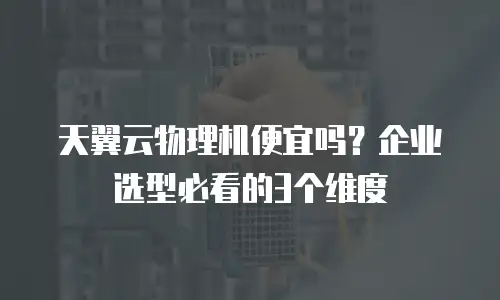 天翼云物理机便宜吗？企业选型必看的3个维度