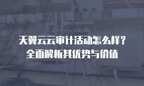 天翼云云审计活动怎么样？全面解析其优势与价值