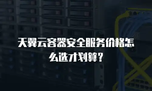 天翼云容器安全服务价格怎么选才划算？