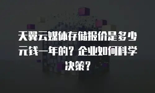 天翼云媒体存储报价是多少元钱一年的？企业如何科学决策？