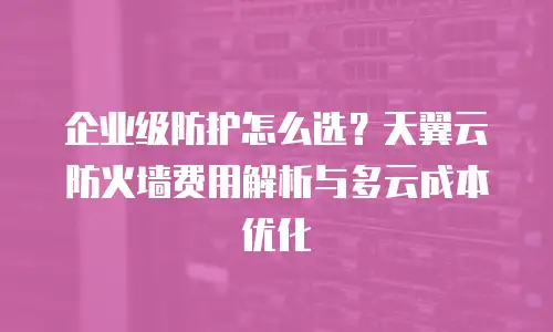 企业级防护怎么选？天翼云防火墙费用解析与多云成本优化