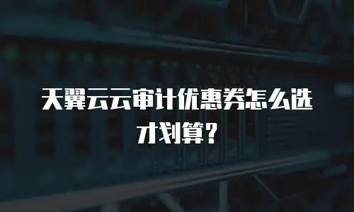 天翼云云审计优惠券怎么选才划算？