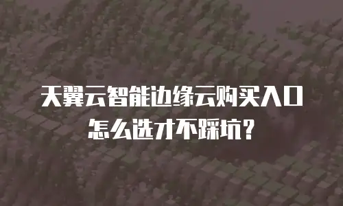 天翼云智能边缘云购买入口怎么选才不踩坑？