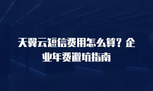 天翼云短信费用怎么算？企业年费避坑指南