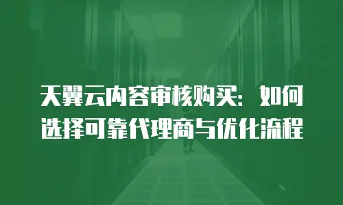 天翼云内容审核购买：如何选择可靠代理商与优化流程