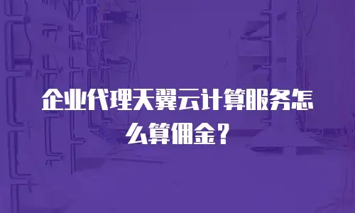 企业代理天翼云计算服务怎么算佣金？