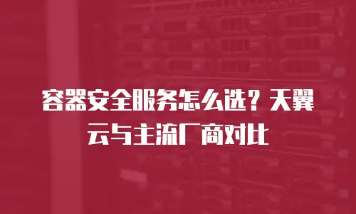 容器安全服务怎么选？天翼云与主流厂商对比