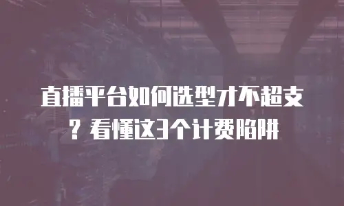 直播平台如何选型才不超支？看懂这3个计费陷阱