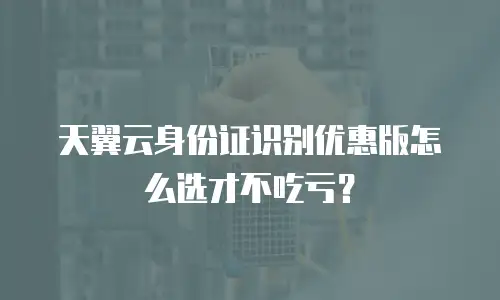 天翼云身份证识别优惠版怎么选才不吃亏？
