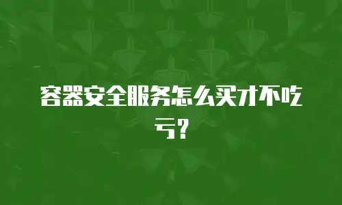 容器安全服务怎么买才不吃亏？