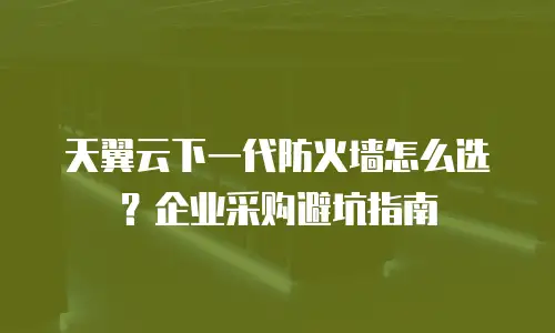 天翼云下一代防火墙怎么选？企业采购避坑指南