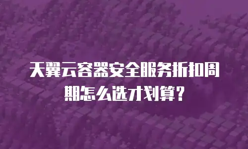天翼云容器安全服务折扣周期怎么选才划算？