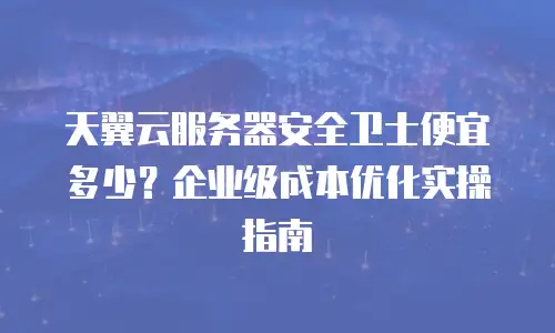 天翼云服务器安全卫士便宜多少？企业级成本优化实操指南