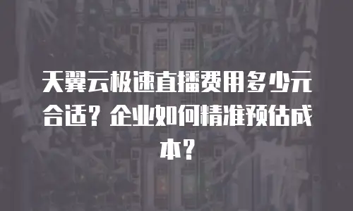 天翼云极速直播费用多少元合适？企业如何精准预估成本？