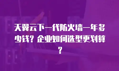 天翼云下一代防火墙一年多少钱？企业如何选型更划算？