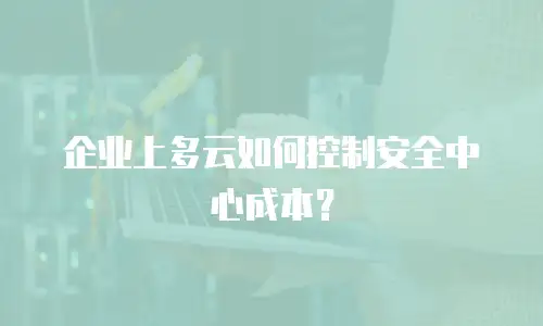 企业上多云如何控制安全中心成本？