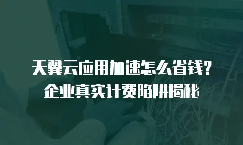 天翼云应用加速怎么省钱？企业真实计费陷阱揭秘