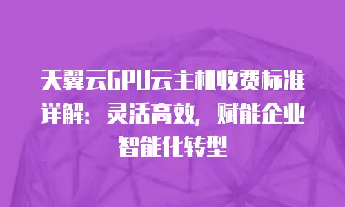 天翼云GPU云主机收费标准详解：灵活高效，赋能企业智能化转型