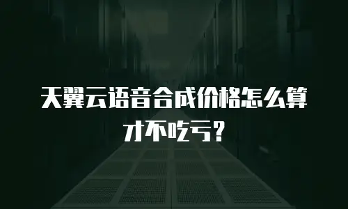 天翼云语音合成价格怎么算才不吃亏？