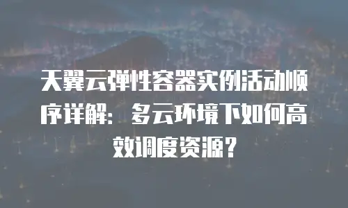 天翼云弹性容器实例活动顺序详解：多云环境下如何高效调度资源？