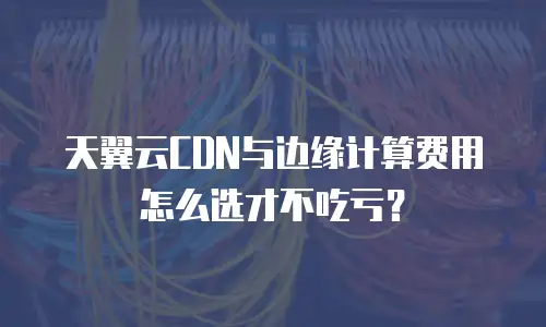 天翼云CDN与边缘计算费用怎么选才不吃亏？
