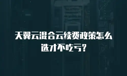 天翼云混合云续费政策怎么选才不吃亏？
