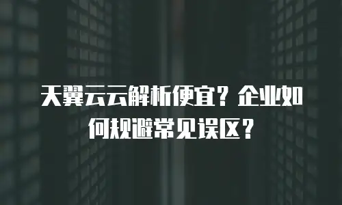 天翼云云解析便宜？企业如何规避常见误区？