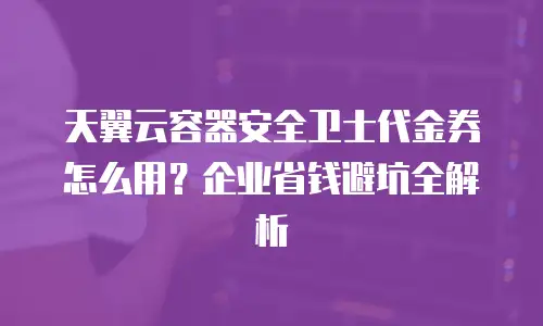 天翼云容器安全卫士代金券怎么用？企业省钱避坑全解析