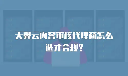 天翼云内容审核代理商怎么选才合规？
