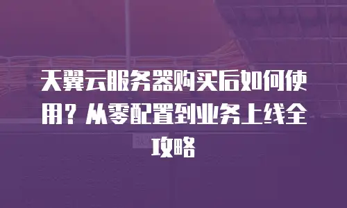 天翼云服务器购买后如何使用？从零配置到业务上线全攻略