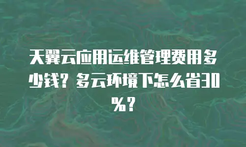 天翼云应用运维管理费用多少钱？多云环境下怎么省30%？