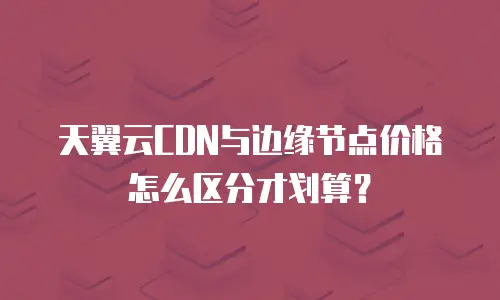 天翼云CDN与边缘节点价格怎么区分才划算？