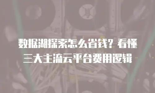 数据湖探索怎么省钱？看懂三大主流云平台费用逻辑