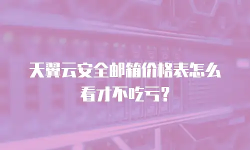 天翼云安全邮箱价格表怎么看才不吃亏？